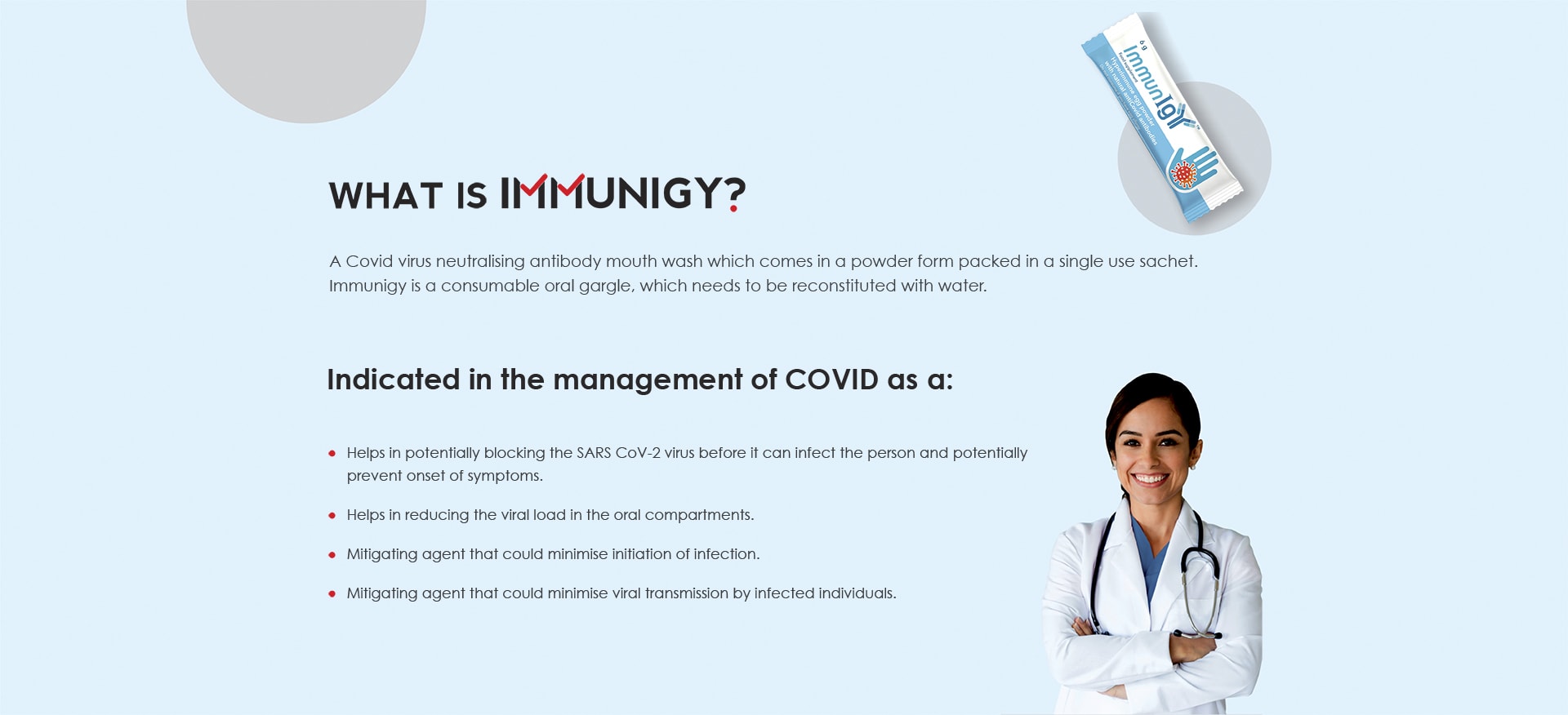 WHAT IS IMMUNIGY? A Covid virus neutralising antibody mouth wash which comes in a powder form packed in a single use sachet. Immunigy is a consumable oral gargle, which needs to be reconstituted with water. Indicated in the management of COVID: Helps in potentially blocking the SARS CoV-2 virus before it can infect the person and potentially prevent onset of symptoms. Helps in reducing the viral load in the oral compartments. Mitigating agent that could minimise initiation of infection. Mitigating agent that could minimise viral transmission by infected individuals.