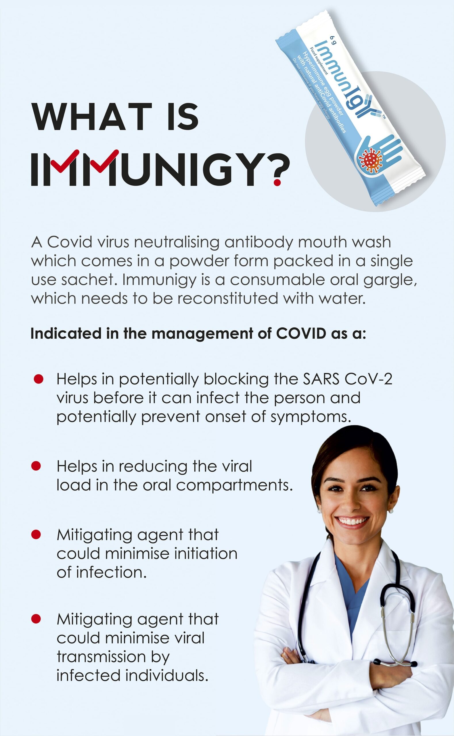 WHAT IS IMMUNIGY? A Covid virus neutralising antibody mouth wash which comes in a powder form packed in a single use sachet. Immunigy is a consumable oral gargle, which needs to be reconstituted with water. Indicated in the management of COVID: Helps in potentially blocking the SARS CoV-2 virus before it can infect the person and potentially prevent onset of symptoms. Helps in reducing the viral load in the oral compartments. Mitigating agent that could minimise initiation of infection. Mitigating agent that could minimise viral transmission by infected individuals.